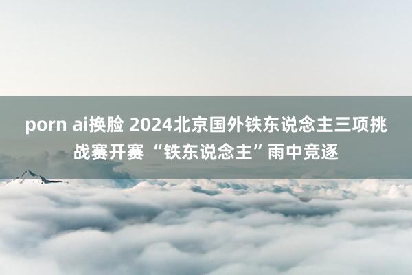 porn ai换脸 2024北京国外铁东说念主三项挑战赛开赛 “铁东说念主”雨中竞逐