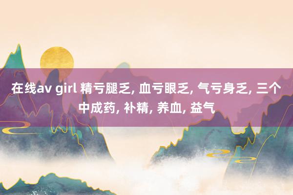 在线av girl 精亏腿乏， 血亏眼乏， 气亏身乏， 三个中成药， 补精， 养血， 益气