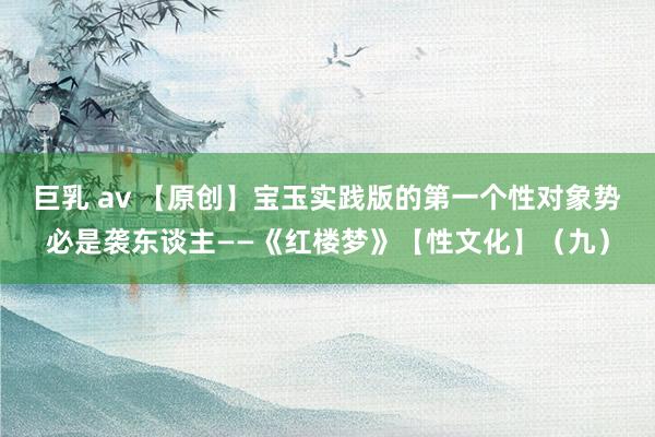 巨乳 av 【原创】宝玉实践版的第一个性对象势必是袭东谈主——《红楼梦》【性文化】（九）