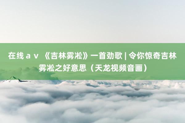 在线ａｖ 《吉林雾凇》一首劲歌 | 令你惊奇吉林雾凇之好意思（天龙视频音画）