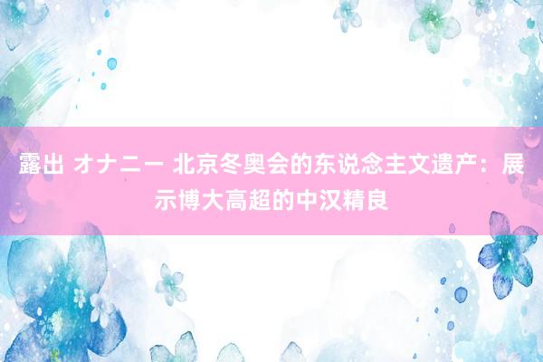 露出 オナニー 北京冬奥会的东说念主文遗产：展示博大高超的中汉精良