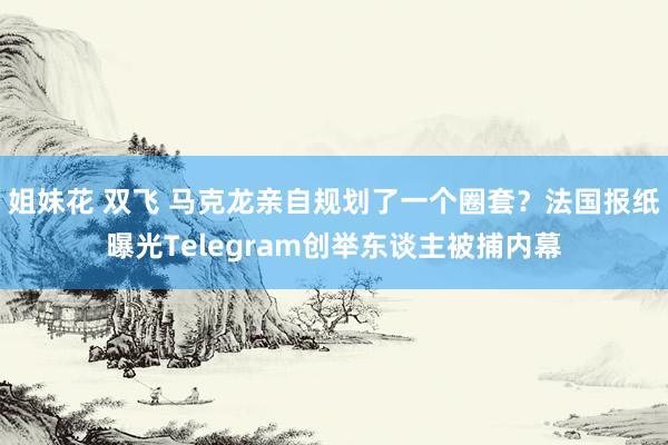 姐妹花 双飞 马克龙亲自规划了一个圈套？法国报纸曝光Telegram创举东谈主被捕内幕