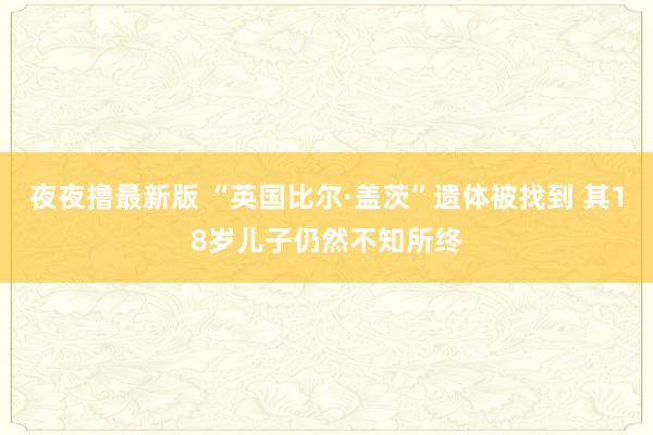 夜夜撸最新版 “英国比尔·盖茨”遗体被找到 其18岁儿子仍然不知所终