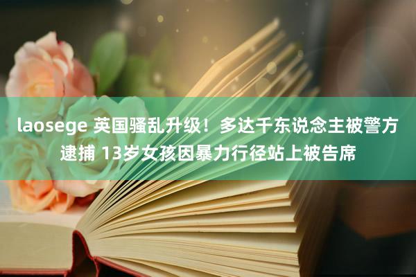 laosege 英国骚乱升级！多达千东说念主被警方逮捕 13岁女孩因暴力行径站上被告席