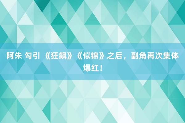 阿朱 勾引 《狂飙》《似锦》之后，副角再次集体爆红！