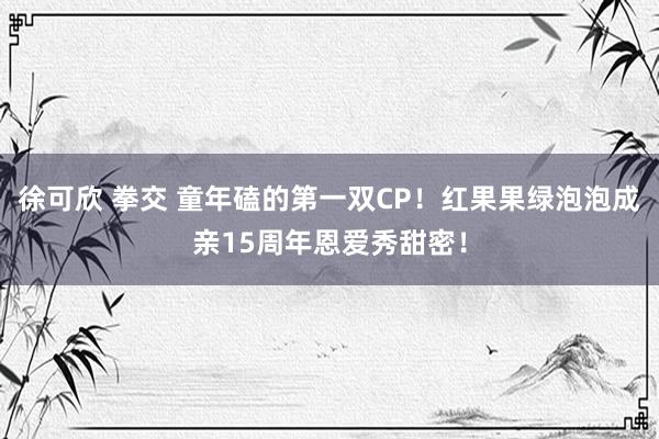 徐可欣 拳交 童年磕的第一双CP！红果果绿泡泡成亲15周年恩爱秀甜密！