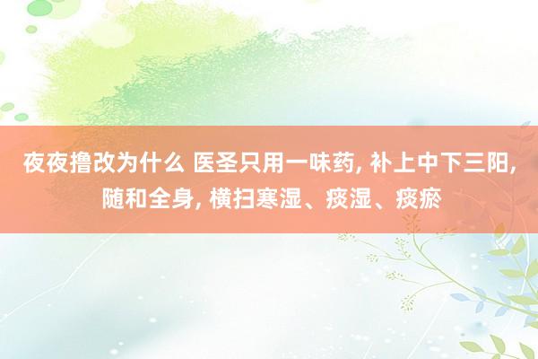 夜夜撸改为什么 医圣只用一味药， 补上中下三阳， 随和全身， 横扫寒湿、痰湿、痰瘀