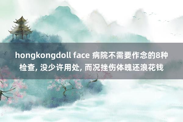 hongkongdoll face 病院不需要作念的8种检查， 没少许用处， 而况挫伤体魄还浪花钱