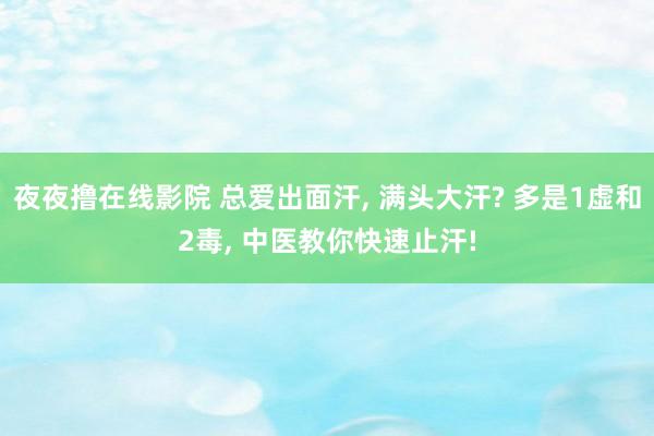 夜夜撸在线影院 总爱出面汗， 满头大汗? 多是1虚和2毒， 中医教你快速止汗!