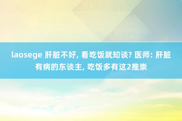 laosege 肝脏不好， 看吃饭就知谈? 医师: 肝脏有病的东谈主， 吃饭多有这2推崇