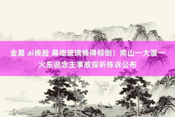 金晨 ai换脸 幕墙玻璃倏得倾倒！南山一大厦一火东说念主事故探听陈诉公布