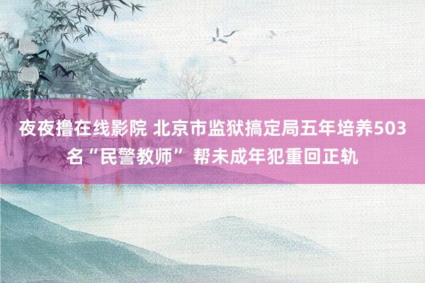 夜夜撸在线影院 北京市监狱搞定局五年培养503名“民警教师” 帮未成年犯重回正轨