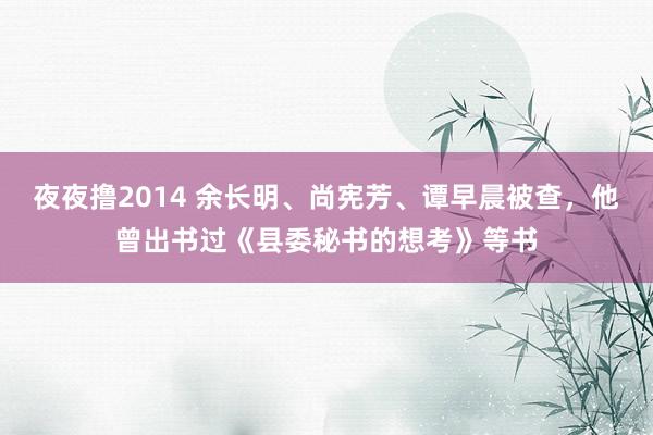 夜夜撸2014 余长明、尚宪芳、谭早晨被查，他曾出书过《县委秘书的想考》等书