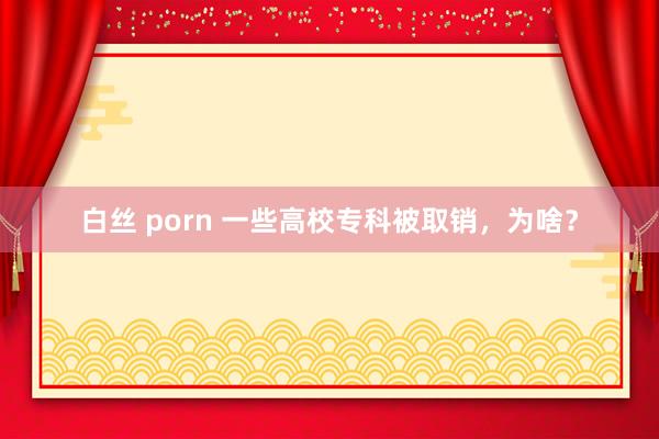 白丝 porn 一些高校专科被取销，为啥？