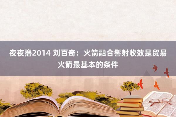 夜夜撸2014 刘百奇：火箭融合髻射收效是贸易火箭最基本的条件