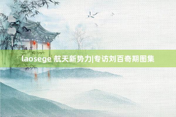 laosege 航天新势力|专访刘百奇期图集