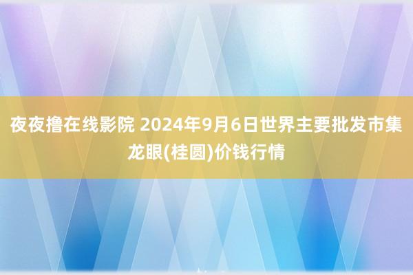 夜夜撸在线影院 2024年9月6日世界主要批发市集龙眼(桂圆)价钱行情