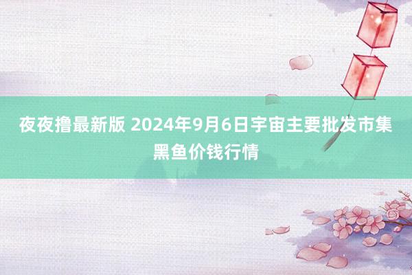 夜夜撸最新版 2024年9月6日宇宙主要批发市集黑鱼价钱行情