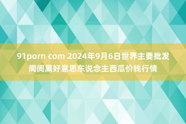 91porn com 2024年9月6日世界主要批发阛阓黑好意思东说念主西瓜价钱行情