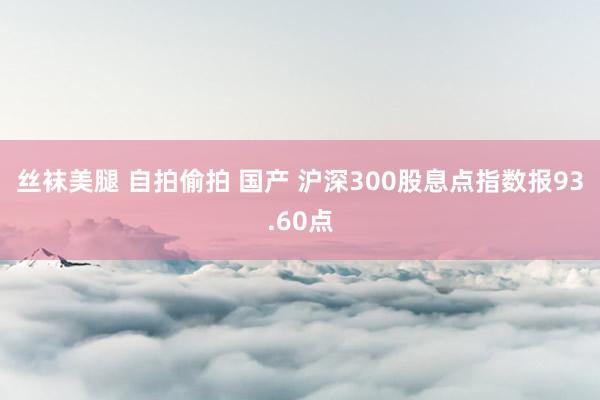 丝袜美腿 自拍偷拍 国产 沪深300股息点指数报93.60点