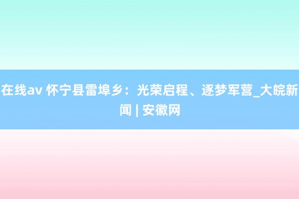 在线av 怀宁县雷埠乡：光荣启程、逐梦军营_大皖新闻 | 安徽网