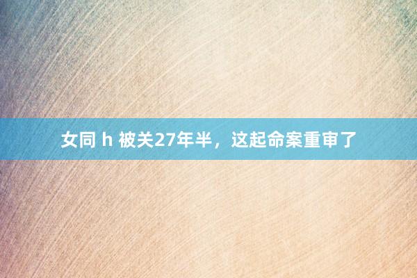 女同 h 被关27年半，这起命案重审了