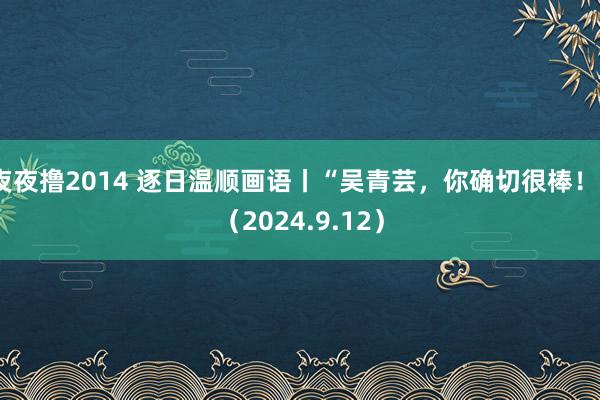 夜夜撸2014 逐日温顺画语丨“吴青芸，你确切很棒！”（2024.9.12）