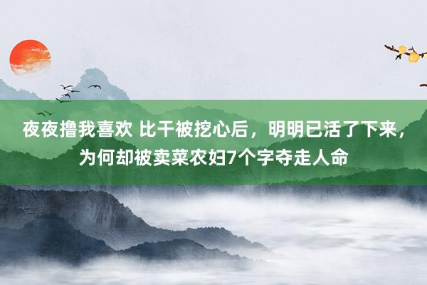 夜夜撸我喜欢 比干被挖心后，明明已活了下来，为何却被卖菜农妇7个字夺走人命