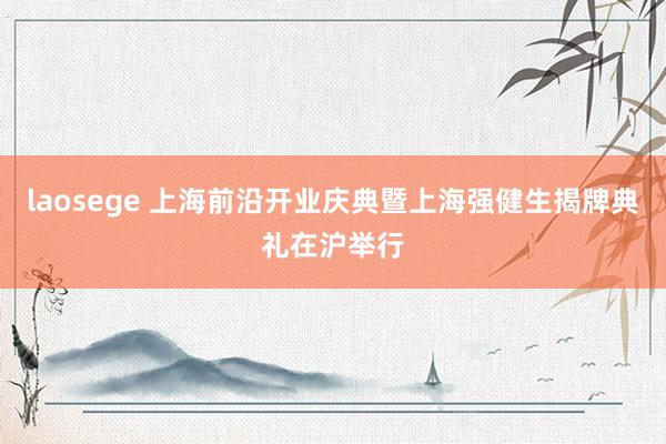 laosege 上海前沿开业庆典暨上海强健生揭牌典礼在沪举行