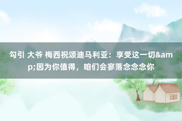 勾引 大爷 梅西祝颂迪马利亚：享受这一切&因为你值得，咱们会寥落念念念你