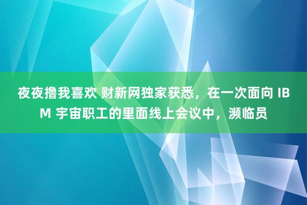 夜夜撸我喜欢 财新网独家获悉，在一次面向 IBM 宇宙职工的里面线上会议中，濒临员