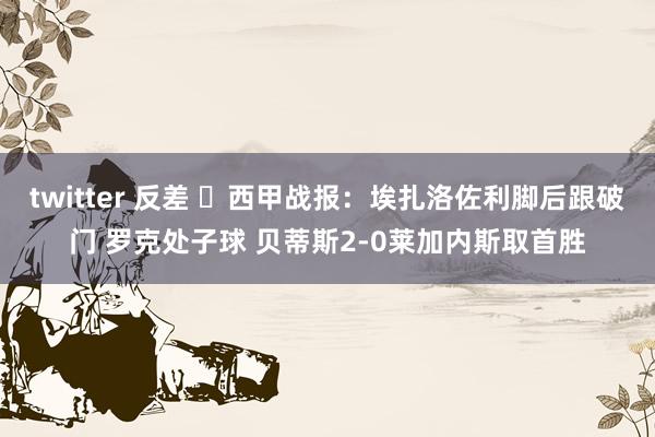 twitter 反差 ⚽西甲战报：埃扎洛佐利脚后跟破门 罗克处子球 贝蒂斯2-0莱加内斯取首胜