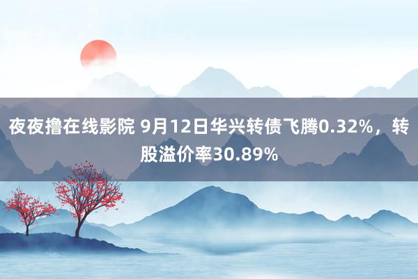 夜夜撸在线影院 9月12日华兴转债飞腾0.32%，转股溢价率30.89%