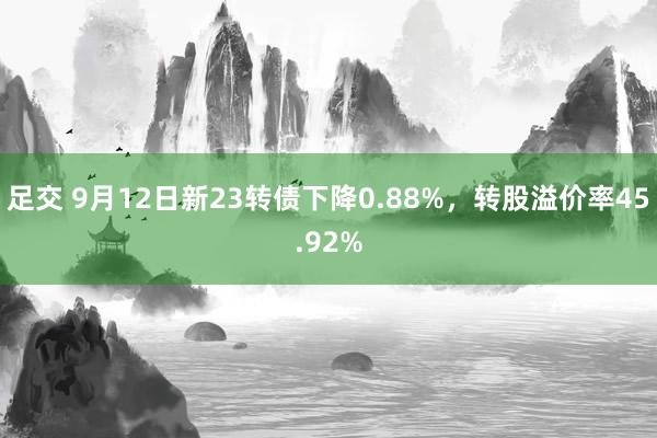 足交 9月12日新23转债下降0.88%，转股溢价率45.92%