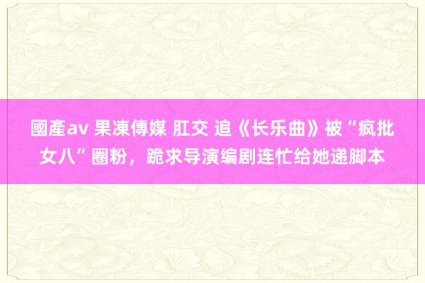 國產av 果凍傳媒 肛交 追《长乐曲》被“疯批女八”圈粉，跪求导演编剧连忙给她递脚本