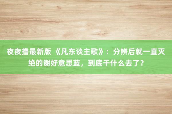 夜夜撸最新版 《凡东谈主歌》：分辨后就一直灭绝的谢好意思蓝，到底干什么去了？