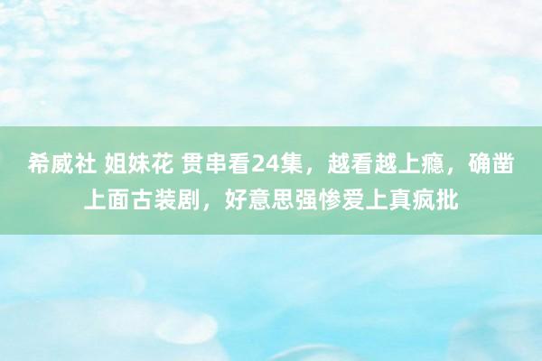 希威社 姐妹花 贯串看24集，越看越上瘾，确凿上面古装剧，好意思强惨爱上真疯批