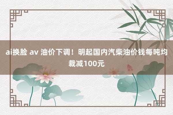 ai换脸 av 油价下调！明起国内汽柴油价钱每吨均裁减100元