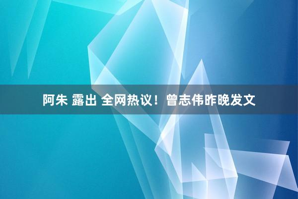 阿朱 露出 全网热议！曾志伟昨晚发文