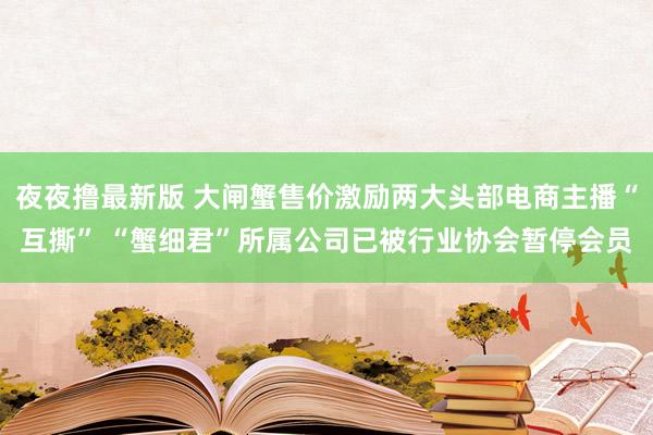 夜夜撸最新版 大闸蟹售价激励两大头部电商主播“互撕” “蟹细君”所属公司已被行业协会暂停会员