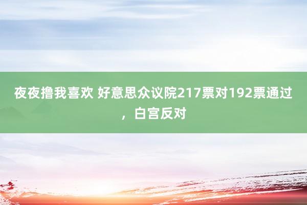 夜夜撸我喜欢 好意思众议院217票对192票通过，白宫反对