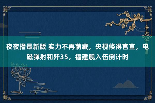 夜夜撸最新版 实力不再荫藏，央视倏得官宣，电磁弹射和歼35，福建舰入伍倒计时