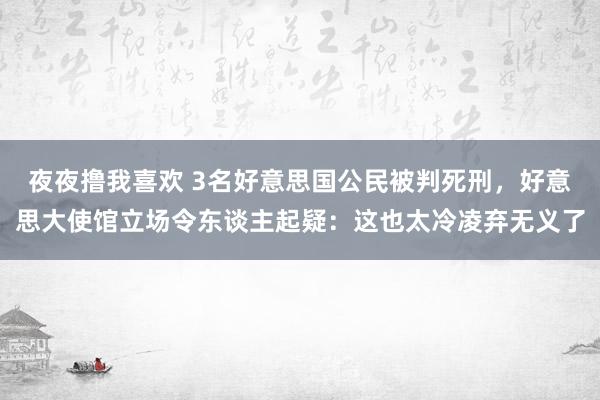 夜夜撸我喜欢 3名好意思国公民被判死刑，好意思大使馆立场令东谈主起疑：这也太冷凌弃无义了