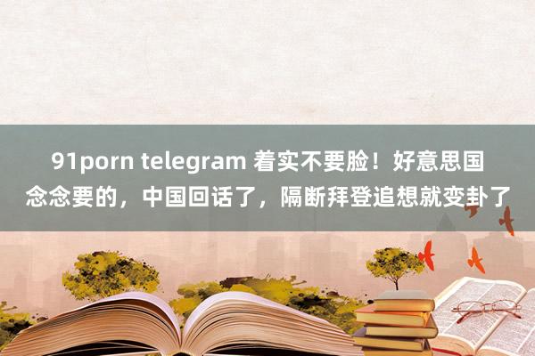 91porn telegram 着实不要脸！好意思国念念要的，中国回话了，隔断拜登追想就变卦了