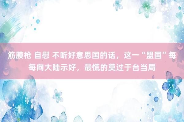 筋膜枪 自慰 不听好意思国的话，这一“盟国”每每向大陆示好，最慌的莫过于台当局