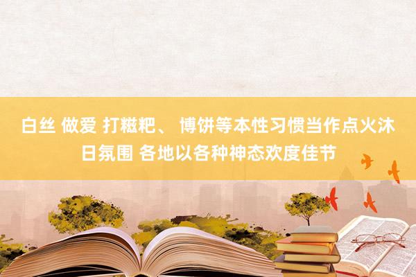 白丝 做爱 打糍粑、 博饼等本性习惯当作点火沐日氛围 各地以各种神态欢度佳节