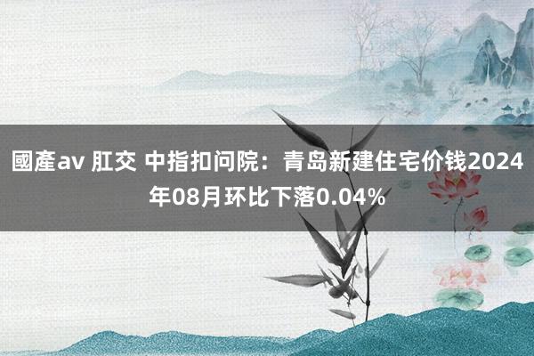 國產av 肛交 中指扣问院：青岛新建住宅价钱2024年08月环比下落0.04%