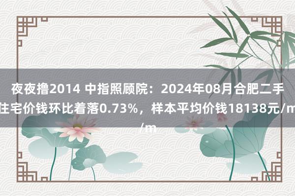 夜夜撸2014 中指照顾院：2024年08月合肥二手住宅价钱环比着落0.73%，样本平均价钱18138元/m