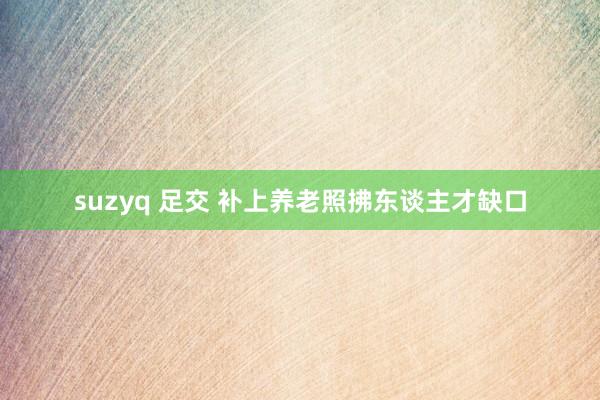 suzyq 足交 补上养老照拂东谈主才缺口