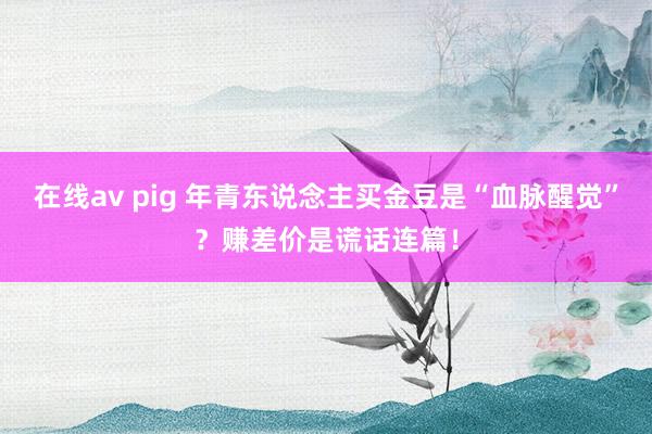 在线av pig 年青东说念主买金豆是“血脉醒觉”？赚差价是谎话连篇！